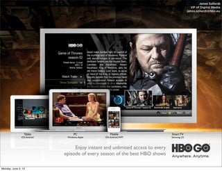 Janos Szilardi
VP of Digital Media
janos.szilardi@hbo.eu

Text

Tablet

iOS, Android

PC

Windows, Apple

Mobile

iOS, Android, WP7

Enjoy instant and unlimited access to every
episode of every season of the best HBO shows
Monday, June 3, 13

Smart TV

Samsung, LG

 