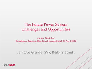 The Future Power System
Challenges and Opportunities
ieadsm, Workshop
Trondheim, Radisson Blue Royal Garden Hotel, 18 April 2012
Jan Ove Gjerde, SVP, R&D, Statnett
 