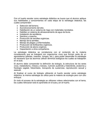 Con el huerto escolar como estrategia didáctica se busca que el alumno aplique
sus habilidades y conocimientos en cada etapa de la estrategia didáctica, las
cuales comprenden:
      Selección del terreno.
      Acondicionamiento del sitio.
      Habilitación de un sistema de riego con materiales reciclados.
      Habilitar un sistema de almacenamiento de agua de lluvia.
      Instalación de semilleros.
      Siembra y cosecha.
      Producción de semillas orgánicas.
      Manejo de la semillas.
      Manejo de plagas y enfermedades.
      Producción de fertilizantes orgánicos.
      Producción de abono orgánico.
      Capacitación a otros compañeros.
La estrategia didáctica se correlaciona con el contenido de la materia
considerando que se trabajará con organismos vivos que forman parte de un
agrosistema (plantas, insectos, hongos, etc.), para poder desarrollar la estrategia
es necesario que los alumnos utilicen términos biológicos los cuales se trabajaran
en el aula.
El alumno debe comprender la definición de biología, la estructura de los seres
vivos, metabolismo, mitosis y meiosis, nutrición autótrofa y heterótrofa, anatomía y
fisiología vegetal, fotosíntesis, transporte de sustancias, reproducción sexual y
asexual.
Al finalizar el curso de biología utilizando el huerto escolar como estrategia
didáctica, la misma estrategia se utiliza para la materia de ecología pero con otro
enfoque.
En todo el proceso de la estrategia se utilizaran videos relacionados con el tema,
los cuales reforzaran todo lo aprendido en el aula y en el huerto.
 