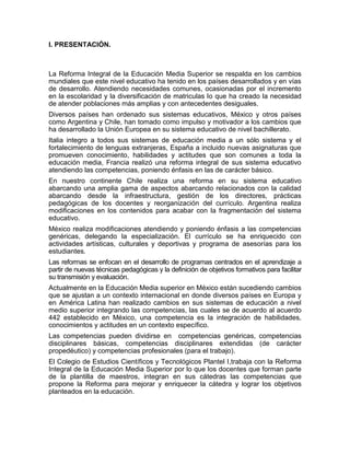 I. PRESENTACIÓN.



La Reforma Integral de la Educación Media Superior se respalda en los cambios
mundiales que este nivel educativo ha tenido en los países desarrollados y en vías
de desarrollo. Atendiendo necesidades comunes, ocasionadas por el incremento
en la escolaridad y la diversificación de matriculas lo que ha creado la necesidad
de atender poblaciones más amplias y con antecedentes desiguales.
Diversos países han ordenado sus sistemas educativos, México y otros países
como Argentina y Chile, han tomado como impulso y motivador a los cambios que
ha desarrollado la Unión Europea en su sistema educativo de nivel bachillerato.
Italia integro a todos sus sistemas de educación media a un sólo sistema y el
fortalecimiento de lenguas extranjeras, España a incluido nuevas asignaturas que
promueven conocimiento, habilidades y actitudes que son comunes a toda la
educación media, Francia realizó una reforma integral de sus sistema educativo
atendiendo las competencias, poniendo énfasis en las de carácter básico.
En nuestro continente Chile realiza una reforma en su sistema educativo
abarcando una amplia gama de aspectos abarcando relacionados con la calidad
abarcando desde la infraestructura, gestión de los directores, prácticas
pedagógicas de los docentes y reorganización del currículo. Argentina realiza
modificaciones en los contenidos para acabar con la fragmentación del sistema
educativo.
México realiza modificaciones atendiendo y poniendo énfasis a las competencias
genéricas, delegando la especialización. El currículo se ha enriquecido con
actividades artísticas, culturales y deportivas y programa de asesorías para los
estudiantes.
Las reformas se enfocan en el desarrollo de programas centrados en el aprendizaje a
partir de nuevas técnicas pedagógicas y la definición de objetivos formativos para facilitar
su transmisión y evaluación.
Actualmente en la Educación Media superior en México están sucediendo cambios
que se ajustan a un contexto internacional en donde diversos países en Europa y
en América Latina han realizado cambios en sus sistemas de educación a nivel
medio superior integrando las competencias, las cuales se de acuerdo al acuerdo
442 establecido en México, una competencia es la integración de habilidades,
conocimientos y actitudes en un contexto específico.
Las competencias pueden dividirse en competencias genéricas, competencias
disciplinares básicas, competencias disciplinares extendidas (de carácter
propedéutico) y competencias profesionales (para el trabajo).
El Colegio de Estudios Científicos y Tecnológicos Plantel I,trabaja con la Reforma
Integral de la Educación Media Superior por lo que los docentes que forman parte
de la plantilla de maestros, integran en sus cátedras las competencias que
propone la Reforma para mejorar y enriquecer la cátedra y lograr los objetivos
planteados en la educación.
 