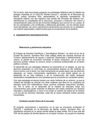 Por lo tanto, este documento presenta una estrategia didáctica para la cátedra de
biología impartida en el CECyTE Plantel Cancún I, ubicada en el Municipio de
Benito Juárez Quintana Roo, desarrollando la siguiente competencia “El
estudiante obtiene una red cognitiva más amplia del concepto del sistema vivo,
identificando la complejidad de la estructura, procesos y evolución del mismo y
comprendiendo cada una de las funciones biológicas que ocurren en su cuerpo, el
de sus semejantes y las similitudes y diferencias generales, con los demás seres
vivos del planeta, así como valorando los fenómenos que ocurren en su alrededor,
con actitud responsable y determinante para la conservación de la biosfera.


II. DIAGNOSTICO SOCIOEDUCATIVO.




      Relevancia y pertinencia educativa


El Colegio de Estudios Científicos y Tecnológicos Plantel I, se ubica al sur de la
Ciudad de Cancún, Quintana Roo. Este colegio oferta las carreras técnicas de
Turismo, Mantenimiento de equipo y sistemas, Electricidad y Mantenimiento; así
mismo, el plantel se encuentra vinculado al sector productivo, por lo que los
alumnos pueden realizar su servicio social o prácticas profesionales en el sector
público o privado.
El desarrollo de una estrategia didáctica es importante en el colegio, ya que los
alumnos presentan un nivel bajo en conocimientos básicos en las materias de
tronco común; por lo tanto, con esta herramienta se puede lograr que los alumnos
adquieran un mayor conocimiento significativo, el cual podrá aplicar en el
desarrollo de su vida cotidiana y en la conservación del medio ambiente
haciéndolos competentes en una sociedad que se encuentra en constante cambio.
Con esta estrategia el alumno tendrá una visión holística de su entorno, ya que la
materia de biología se articula con otras materias que lleva en su programa de
estudios como son matemáticas, física, química, ecología, bioquímica, sociales,
etc. Por lo tanto, en el desarrollo de la materia se articulara todos sus
conocimientos para poder entender el deterioro del medio ambiente por factores
naturales y antropogénico; y como si no existe un cambio de actitud en el hombre
y el uso de los recursos naturales, cada día el medio ambiente sufrirá cambios
irreversibles.


      Contexto escolar (fuera de la escuela)


El contexto sociocultural y económico en el que se encuentra enclavado el
CECyTE I localizado en el Municipio de Benito Juárez, Quintana Roo, se
caracteriza ubicarse en un sector donde habita la clase media. Por lo que más del
70% de los padres de familia laboran en el sector turístico, se ocupan en diversas
 