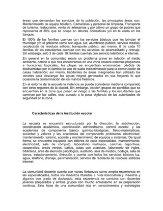 áreas que demandan los servicios de la población, las principales áreas son:
Mantenimiento de equipo hotelero, Camaristas y personal de limpieza, Transporte
de turismo, restaurante, venta de artesanías y por último un grupo de padres que
representa el 30% que se ocupa en labores domésticas y/o en la venta en los
tianguis.
El 100% de las familias cuentan con los servicios básicos que les brindan el
municipio y/o el gobierno como son agua, luz, alumbrado público, servicio médico,
recolección de residuos sólidos, transporte público; así mismo, 8 de cada 10
familias de los estudiantes cuentan con los servicios de alcantarillado y drenaje.
Sin embargo, sólo 3 de cada 10 familias cuentan con servicio telefónico e internet.
En general en la comunidad existe un problema grave en relación al medio
ambiente, debido a que nos encontramos en una zona costera estamos propensos
a huracanes tropicales, las playas se encuentran erosionadas, pérdida de
biodiversidad por el cambio de uso de suelo indiscriminado para la construcción de
casas habitación; así mismo, habitantes de áreas marginadas han utilizado los
cenotes para descargar las aguas negras generadas en sus hogares lo que
ocasiona la contaminación de los mantos freáticos.
En el entorno de la escuela la violencia se puede considerar mediana comparado
con otras regiones de la ciudad. Sin embargo, existen grupos de pandillas que se
encuentran en la zona que ponen en riesgo a las familias y los estudiantes que
caminan por las calles, esto aunado a la poca vigilancia de las autoridades de
seguridad en la zona.



      Características de la institución escolar


La escuela se encuentra estructurada por la dirección, la subdirección,
coordinación académica, coordinación administrativa, control escolar, y las
academias de componente básico químico-biológicas, físico-matemáticas,
sociedad y valores y las academias del componente profesional electricidad,
mantenimiento, turismo, soporte y mantenimiento de equipos y sistemas. De igual
forma, se encuentra equipada con talleres de cada especialidad, mantenimiento,
electricidad, sala de cómputo, laboratorio multiusos, canchas deportivas,
cooperativa, áreas verdes, baños, aulas con abanicos, laboratorio de ingles,
biblioteca, área de atención psicológica, auditorio, sala de medios, bodega, sala de
danza, estacionamiento, dirección y cuenta con todos los servicios básicos luz,
agua, teléfono, drenaje, pavimentación, servicio de recolecta de residuos sólidose
internet.


La comunidad docente cuenta con varias fortalezas como amplia experiencia en
las especialidades, todos los maestros titulados a nivel licenciatura y maestría y
algunos con grado de doctorado; esta experiencia se combina con docentes
jóvenes preparados y ambos grupos con mucho entusiasmo en su preparación
continua. Esto hace de una comunidad rica en conocimientos y estrategias
 