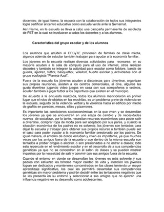docentes; de igual forma, la escuela con la colaboración de todos sus integrantes
logró certificar al centro educativo como escuela verde ante la Semarnat.
Así mismo, en la escuela se lleva a cabo una campaña permanente de recolecta
de PET en la cual se involucran a todos los docentes y a los alumnos.


      Característica del grupo escolar y de los alumnos


Los alumnos que acuden al CECyTE provienen de familias de clase media,
algunos además de estudiar también trabajan para ayudar a la economía familiar.
Los jóvenes en la escuela realizan diversas actividades para recrearse, en su
mayoría acuden a la sala de cómputo para el uso de internet, otros realizan
deportes y también se integran la actividad para escolar como folklore, banda de
guerra, ajedrez, futbol, básquetbol, vóleibol, huerto escolar y actividades con el
grupo ecologista “Planeta Azul”.
Fuera de la escuela los jóvenes acuden a discotecas para divertirse, organizan
sus propias reuniones, asisten a los centros comerciales, al cine, algunos les
gusta divertirse jugando video juegos en casa con sus compañeros o vecinos,
acuden también a jugar futbol a los deportivos que existen en el municipio.
De acuerdo a la encuesta realizada, todos los alumnos mencionaron en primer
lugar que el robo de objetos en las mochilas, es un problema grave de violencia en
la escuela, seguido de la violencia verbal y la violencia hacia el edificio por medio
de grafitis en paredes, mesas, sillas y pizarrones.
Es importante las condiciones socioeconómicas en la que viven y se desarrollan
los jóvenes ya que se encuentran en una etapa de cambio y de necesidades
nuevas de socializar, por lo tanto, necesitan recursos económicos para poder salir
a divertirse, comprar ropa de moda para ser aceptado por sus pares, y cuando la
situación económica de los padres no es solvente, los jóvenes son tentados para
dejar la escuela y trabajar para obtener sus propios recurso o también puede ser
el caso para poder ayudar a la economía familiar presionado por los padres. De
igual manera, el entorno de donde estudian y viven es importante, ya que muchas
veces por los amigos fuera de la escuela o aun dentro de la misma escuela son
tentados a probar drogas o alcohol, o son presionados a no entrar a clases; todo
esto repercute en el rendimiento escolar y en el desarrollo de a sus competencias
genéricas ya que no se concentran en el salón de clases y se pueden mostrar
inquietos por la necesidad de salir y convivir con sus amigos fuera de la escuela.
Cuando el entorno en donde se desarrollan los jóvenes es más solvente y sus
padres con esfuerzo les brindad mayor calidad de vida y atención los jóvenes
logran ser dedicados y mantenerse concentrados en las clases teniendo un mayor
aprendizaje significativo, los cual les permitirá desarrollar sus competencias
genéricas sin mayor problema y podrán decidir entre las tentaciones negativas que
se les presenta en su entorno y seleccionar a sus amigos que no ejerzan una
influencia negativa en su desarrollo como adolescentes.
 