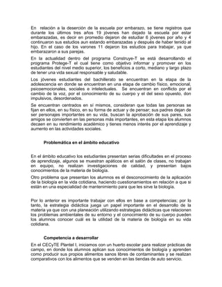 En relación a la deserción de la escuela por embarazo, se tiene registros que
durante los últimos tres años 19 jóvenes han dejado la escuela por estar
embarazadas, es decir en promedio dejaron de estudiar 6 jóvenes por año y 4
continuaron sus estudios aun estando embarazadas y después de haber tenido al
hijo. En el caso de los varones 11 dejaron los estudios para trabajar, ya que
embarazaron a sus parejas.
En la actualidad dentro del programa Construye-T se está desarrollando el
programa Protege-T el cual tiene como objetivo informar y promover en los
estudiantes del nivel medio superior, los beneficios a corto, mediano y largo plazo
de tener una vida sexual responsable y saludable.
Los jóvenes estudiantes del bachillerato se encuentran en la etapa de la
adolescencia en donde se encuentran en una etapa de cambio físico, emocional,
psicoemocionales, sociales e intelectuales. Se encuentran en conflicto por el
cambio de la voz, por el conocimiento de su cuerpo y el del sexo opuesto, don
impulsivos, desordenados.
Se encuentran centrados en sí mismos, consideran que todas las personas se
fijan en ellos, en su físico, en su forma de actuar y de pensar; sus padres dejan de
ser personajes importantes en su vida, buscan la aprobación de sus pares, sus
amigos se convierten en las personas más importantes, en esta etapa los alumnos
decaen en su rendimiento académico y tienes menos interés por el aprendizaje y
aumento en las actividades sociales.


      Problemática en el ámbito educativo


En el ámbito educativo los estudiantes presentan serias dificultades en el proceso
de aprendizaje, algunos se muestran apáticos en el salón de clases, no trabajan
en equipo, no realizan investigaciones de calidad, y presentan bajos
conocimientos de la materia de biología.
Otro problema que presentan los alumnos es el desconocimiento de la aplicación
de la biología en la vida cotidiana, haciendo cuestionamientos en relación a que si
están en una especialidad de mantenimiento para que les sirve la biología.


Por lo anterior es importante trabajar con ellos en base a competencias; por lo
tanto, la estrategia didáctica juega un papel importante en el desarrollo de la
materia ya que con una planeación utilizando estrategias didácticas que relacionen
los problemas ambientales de su entorno y el conocimiento de su cuerpo pueden
los alumnos conocer cuál es la utilidad de la materia de biología en su vida
cotidiana.


      Competencia a desarrollar
En el CECyTE Plantel I, iniciamos con un huerto escolar para realizar prácticas de
campo, en donde los alumnos aplican sus conocimientos de biología y aprenden
como producir sus propios alimentos sanos libres de contaminantes y se realizan
comparativos con los alimentos que se venden en las tiendas de auto servicio.
 