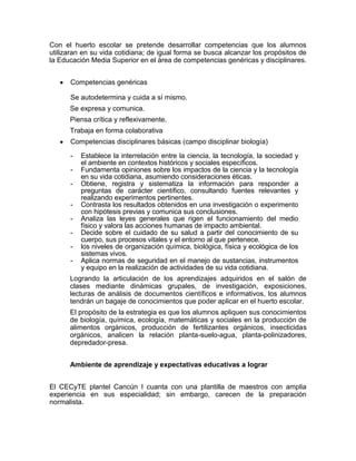 Con el huerto escolar se pretende desarrollar competencias que los alumnos
utilizaran en su vida cotidiana; de igual forma se busca alcanzar los propósitos de
la Educación Media Superior en el área de competencias genéricas y disciplinares.


      Competencias genéricas

      Se autodetermina y cuida a sí mismo.
      Se expresa y comunica.
      Piensa crítica y reflexivamente.
      Trabaja en forma colaborativa
      Competencias disciplinares básicas (campo disciplinar biología)

      -   Establece la interrelación entre la ciencia, la tecnología, la sociedad y
          el ambiente en contextos históricos y sociales específicos.
      -   Fundamenta opiniones sobre los impactos de la ciencia y la tecnología
          en su vida cotidiana, asumiendo consideraciones éticas.
      -   Obtiene, registra y sistematiza la información para responder a
          preguntas de carácter científico, consultando fuentes relevantes y
          realizando experimentos pertinentes.
      -   Contrasta los resultados obtenidos en una investigación o experimento
          con hipótesis previas y comunica sus conclusiones.
      -   Analiza las leyes generales que rigen el funcionamiento del medio
          físico y valora las acciones humanas de impacto ambiental.
      -   Decide sobre el cuidado de su salud a partir del conocimiento de su
          cuerpo, sus procesos vitales y el entorno al que pertenece.
      -   los niveles de organización química, biológica, física y ecológica de los
          sistemas vivos.
      -   Aplica normas de seguridad en el manejo de sustancias, instrumentos
          y equipo en la realización de actividades de su vida cotidiana.
      Logrando la articulación de los aprendizajes adquiridos en el salón de
      clases mediante dinámicas grupales, de investigación, exposiciones,
      lecturas de análisis de documentos científicos e informativos, los alumnos
      tendrán un bagaje de conocimientos que poder aplicar en el huerto escolar.
      El propósito de la estrategia es que los alumnos apliquen sus conocimientos
      de biología, química, ecología, matemáticas y sociales en la producción de
      alimentos orgánicos, producción de fertilizantes orgánicos, insecticidas
      orgánicos, analicen la relación planta-suelo-agua, planta-polinizadores,
      depredador-presa.


      Ambiente de aprendizaje y expectativas educativas a lograr


El CECyTE plantel Cancún I cuanta con una plantilla de maestros con amplia
experiencia en sus especialidad; sin embargo, carecen de la preparación
normalista.
 