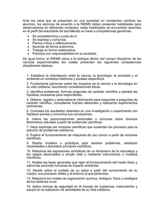 Ante los retos que se presentan en una sociedad en constantes cambios los
alumnos, los alumnos de acuerdo a la RIEMS deben presentar habilidades para
desenvolverse en diferentes contextos, estas habilidades se encuentran descritas
en el perfil del estudiante de bachillerato en base a competencias genéricas.
      Se autodetermina y cuida de sí.
      Se expresa y comunica.
      Piensa crítica y reflexivamente.
      Aprende de forma autónoma.
      Trabaja en forma colaborativa.
      Participa con responsabilidad en la sociedad.
De igual forma, le RIEMS ubica a la biología dentro del campo disciplinar de las
ciencias experimentales las cuales presentan las siguientes competencias
disciplinares básicas:


  1. Establece la interrelación entre la ciencia, la tecnología, la sociedad y el
  ambiente en contextos históricos y sociales específicos.
  2. Fundamenta opiniones sobre los impactos de la ciencia y la tecnología en
  su vida cotidiana, asumiendo consideraciones éticas.
  3. Identifica problemas, formula preguntas de carácter científico y plantea las
  hipótesis necesarias para responderlas.
  4. Obtiene, registra y sistematiza la información para responder a preguntas de
  carácter científico, consultando fuentes relevantes y realizando experimentos
  pertinentes.
  5. Contrasta los resultados obtenidos en una investigación o experimento con
  hipótesis previas y comunica sus conclusiones.
  6. Valora las preconcepciones personales o comunes sobre diversos
  fenómenos naturales a partir de evidencias científicas.
  7. Hace explícitas las nociones científicas que sustentan los procesos para la
  solución de problemas cotidianos.
  8. Explica el funcionamiento de máquinas de uso común a partir de nociones
  científicas.
  9. Diseña modelos o prototipos para resolver problemas, satisfacer
  necesidades o demostrar principios científicos.
  10. Relaciona las expresiones simbólicas de un fenómeno de la naturaleza y
  los rasgos observables a simple vista o mediante instrumentos o modelos
  científicos.
  11. Analiza las leyes generales que rigen el funcionamiento del medio físico y
  valora las acciones humanas de impacto ambiental.
  12. Decide sobre el cuidado de su salud a partir del conocimiento de su
  cuerpo, sus procesos vitales y el entorno al que pertenece.
  13. Relaciona los niveles de organización química, biológica, física y ecológica
  de los sistemas vivos.
  14. Aplica normas de seguridad en el manejo de sustancias, instrumentos y
  equipo en la realización de actividades de su vida cotidiana.
 