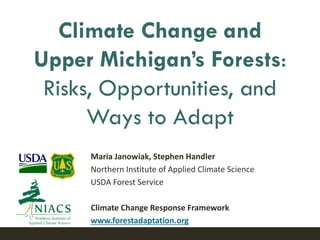 Maria Janowiak, Stephen Handler
Northern Institute of Applied Climate Science
USDA Forest Service
Climate Change Response Framework
www.forestadaptation.org
Climate Change and
Upper Michigan’s Forests:
Risks, Opportunities, and
Ways to Adapt
 