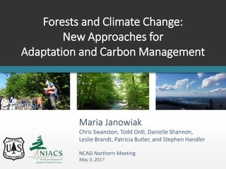 Forests and Climate Change:
New Approaches for
Adaptation and Carbon Management
Maria Janowiak
Chris Swanston, Todd Ontl, Danielle Shannon,
Leslie Brandt, Patricia Butler, and Stephen Handler
NCASI Northern Meeting
May 3, 2017
 