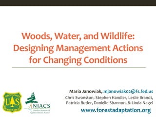 Woods, Water, and Wildlife:
Designing Management Actions
for Changing Conditions
www.forestadaptation.org
Maria Janowiak, mjanowiak02@fs.fed.us
Chris Swanston, Stephen Handler, Leslie Brandt,
Patricia Butler, Danielle Shannon, & Linda Nagel
 
