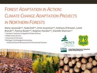 Maria Janowiaka,b, Todd Ontla,b, Chris Swanstona,b, Anthony D'Amatoc, Leslie
Brandta,b, Patricia Butlera,d, Stephen Handlera,b, Danielle Shannona,d
a Northern Institute of Applied Climate Science
b USDA Forest Service
c University of Vermont
d Michigan Technological University,
School of Forest Resources & Environmental Science
FOREST ADAPTATION IN ACTION:
CLIMATE CHANGE ADAPTATION PROJECTS
IN NORTHERN FORESTS
 