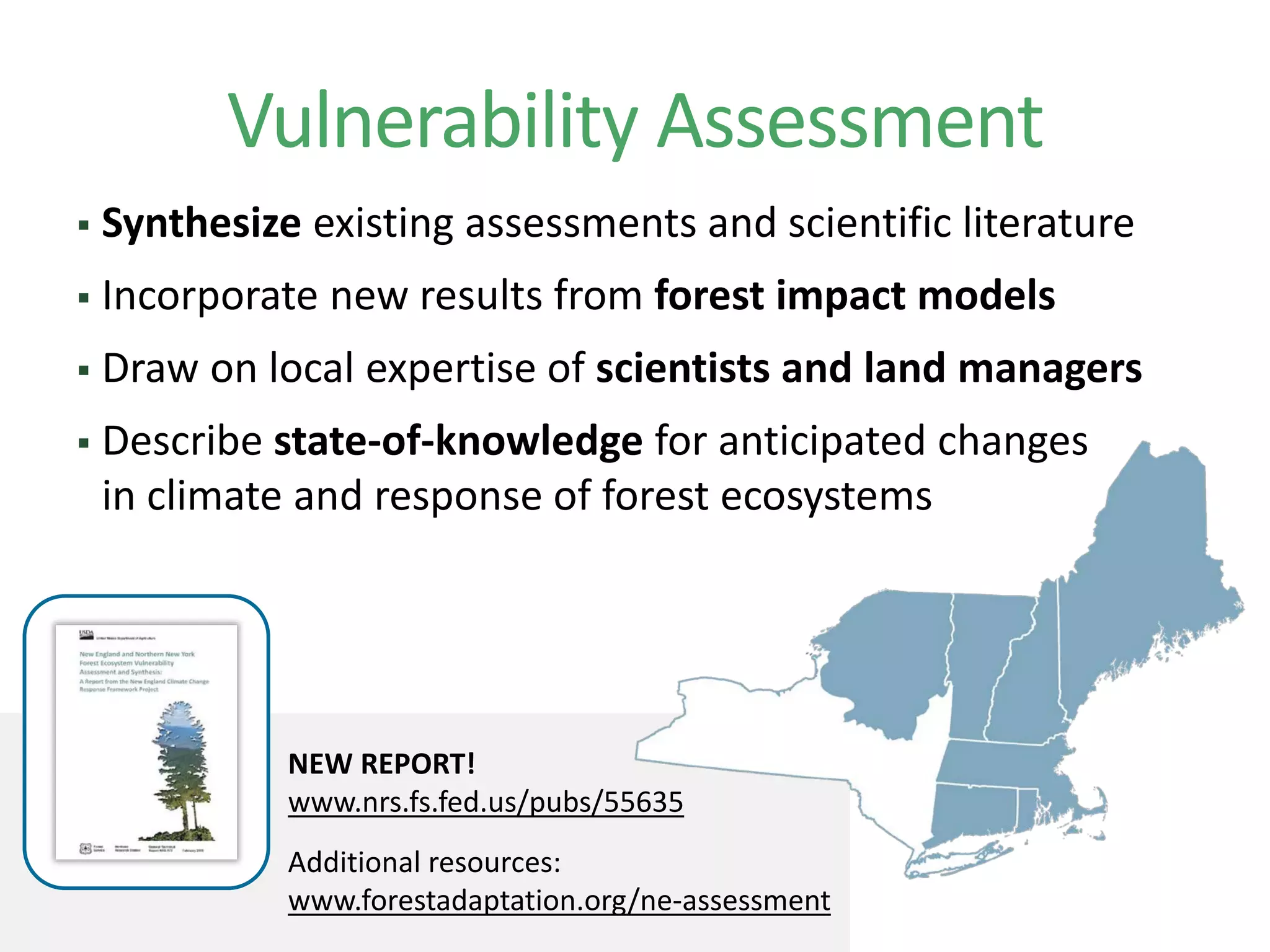 Vulnerability Assessment
NEW REPORT!
www.nrs.fs.fed.us/pubs/55635
Additional resources:
www.forestadaptation.org/ne-assessment
 Synthesize existing assessments and scientific literature
 Incorporate new results from forest impact models
 Draw on local expertise of scientists and land managers
 Describe state-of-knowledge for anticipated changes
in climate and response of forest ecosystems
 