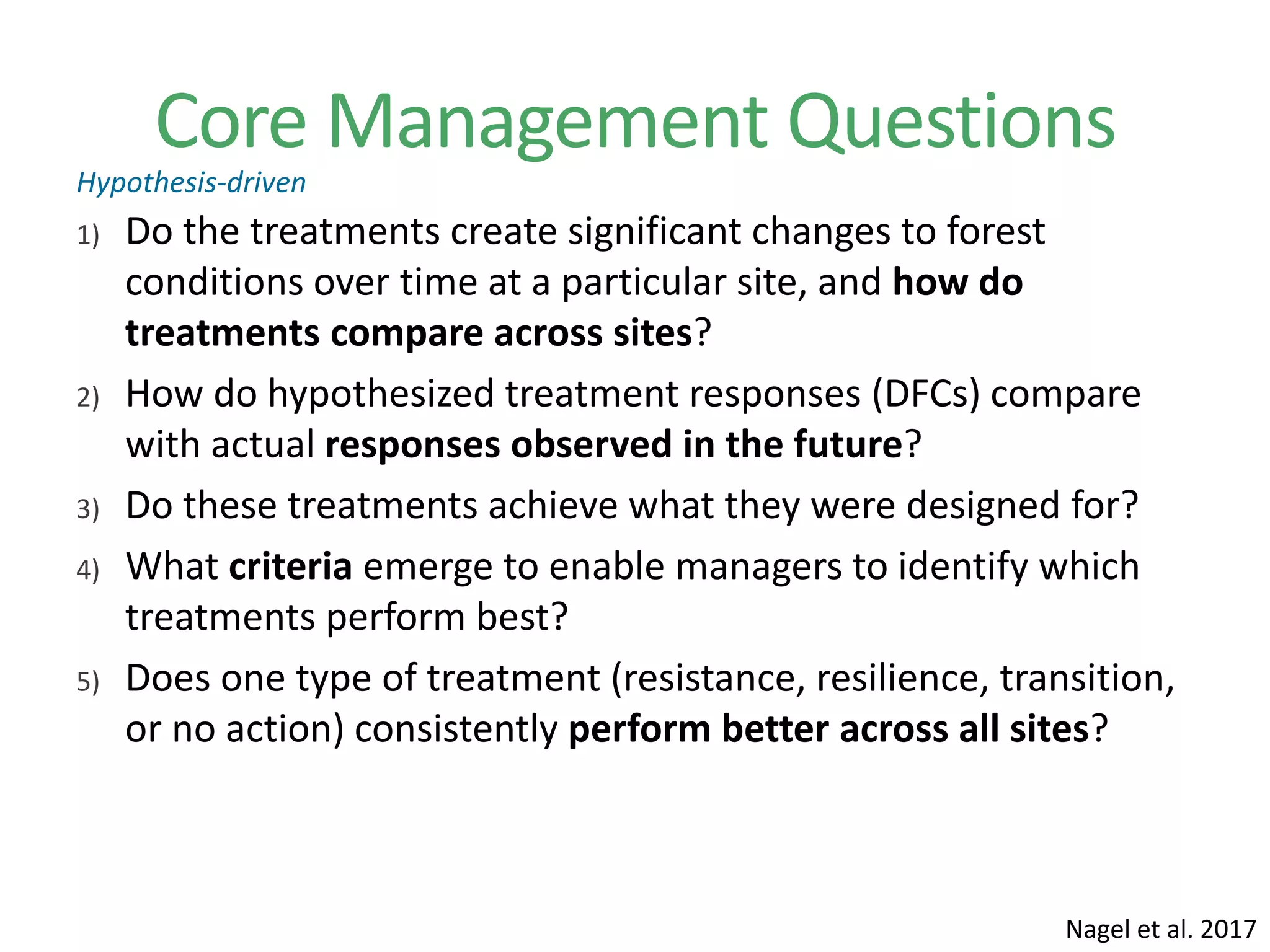 Core Management Questions
1) Do the treatments create significant changes to forest
conditions over time at a particular site, and how do
treatments compare across sites?
2) How do hypothesized treatment responses (DFCs) compare
with actual responses observed in the future?
3) Do these treatments achieve what they were designed for?
4) What criteria emerge to enable managers to identify which
treatments perform best?
5) Does one type of treatment (resistance, resilience, transition,
or no action) consistently perform better across all sites?
Nagel et al. 2017
Hypothesis-driven
 