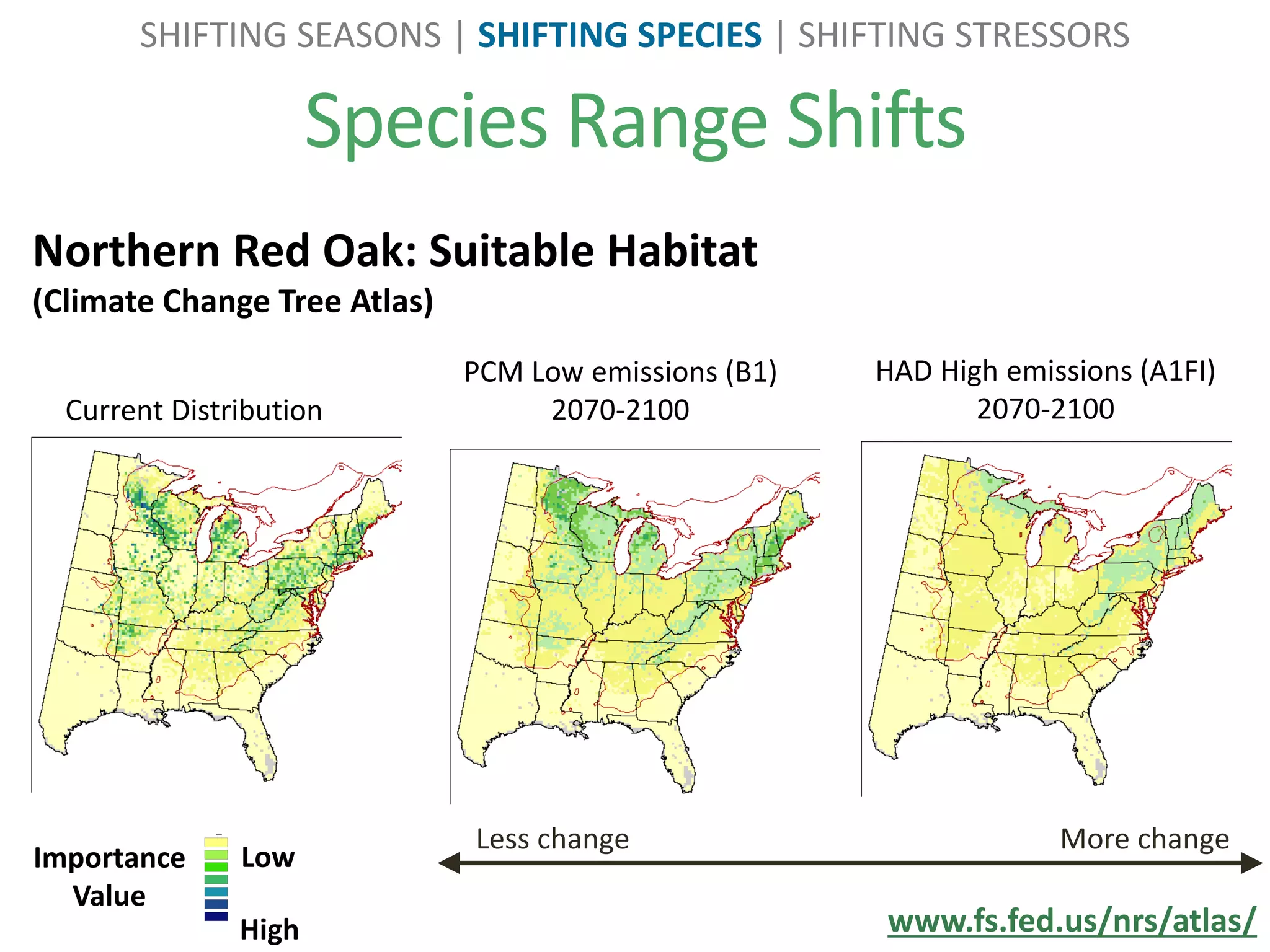 Species Range Shifts
SHIFTING SEASONS | SHIFTING SPECIES | SHIFTING STRESSORS
www.fs.fed.us/nrs/atlas/
Northern Red Oak: Suitable Habitat
(Climate Change Tree Atlas)
Less change More change
PCM Low emissions (B1)
2070-2100
HAD High emissions (A1FI)
2070-2100
Importance
Value
Low
High
Legend
all_spp_current
fia_802
1.000000
1.000001 - 4.000000
4.000001 - 6.000000
6.000001 - 9.000000
9.000001 - 11.000000
11.000001 - 14.000000
14.000001 - 23.000000
Current Distribution
 