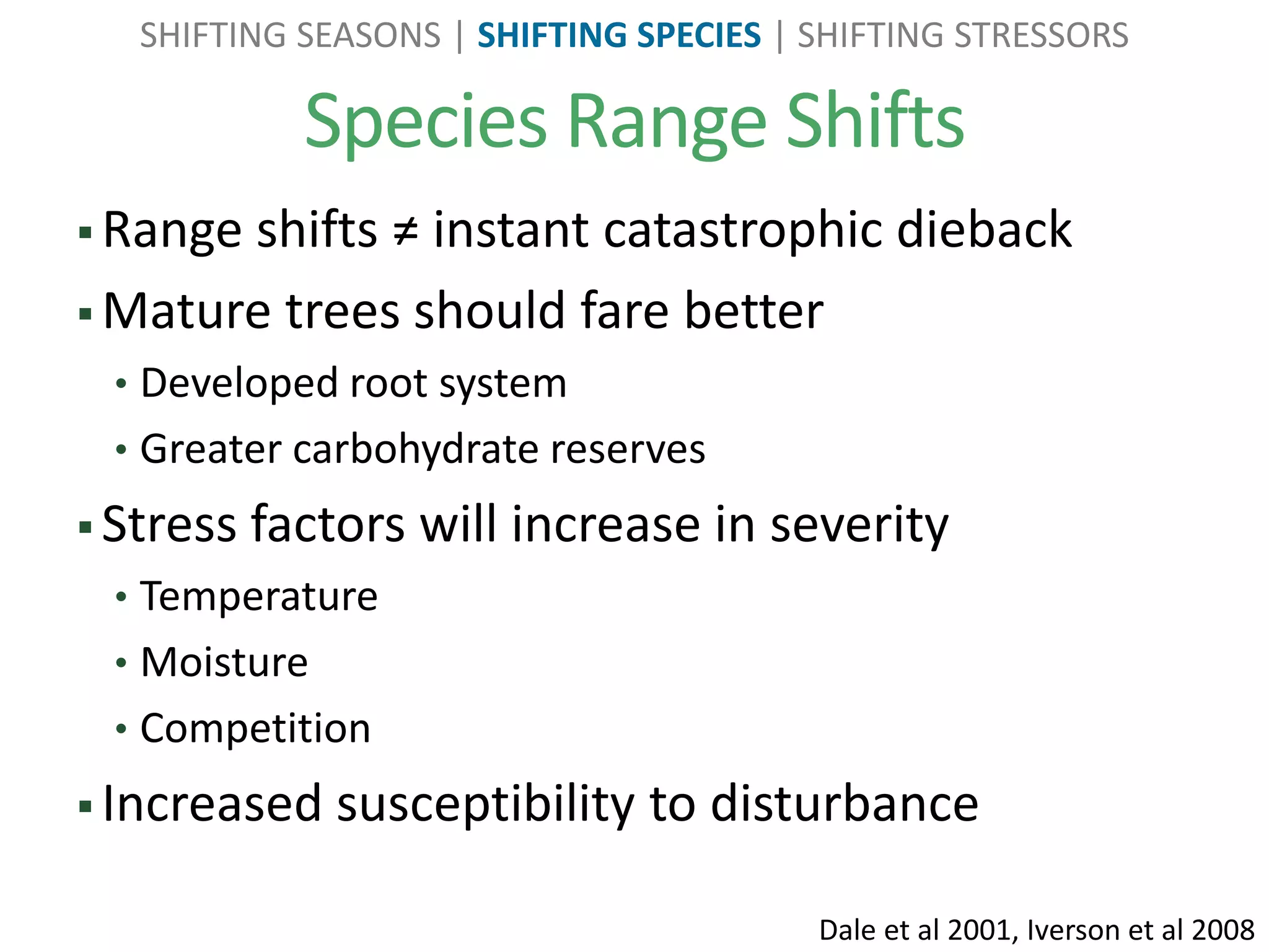 Species Range Shifts
SHIFTING SEASONS | SHIFTING SPECIES | SHIFTING STRESSORS
 Range shifts ≠ instant catastrophic dieback
 Mature trees should fare better
• Developed root system
• Greater carbohydrate reserves
 Stress factors will increase in severity
• Temperature
• Moisture
• Competition
 Increased susceptibility to disturbance
Dale et al 2001, Iverson et al 2008
 