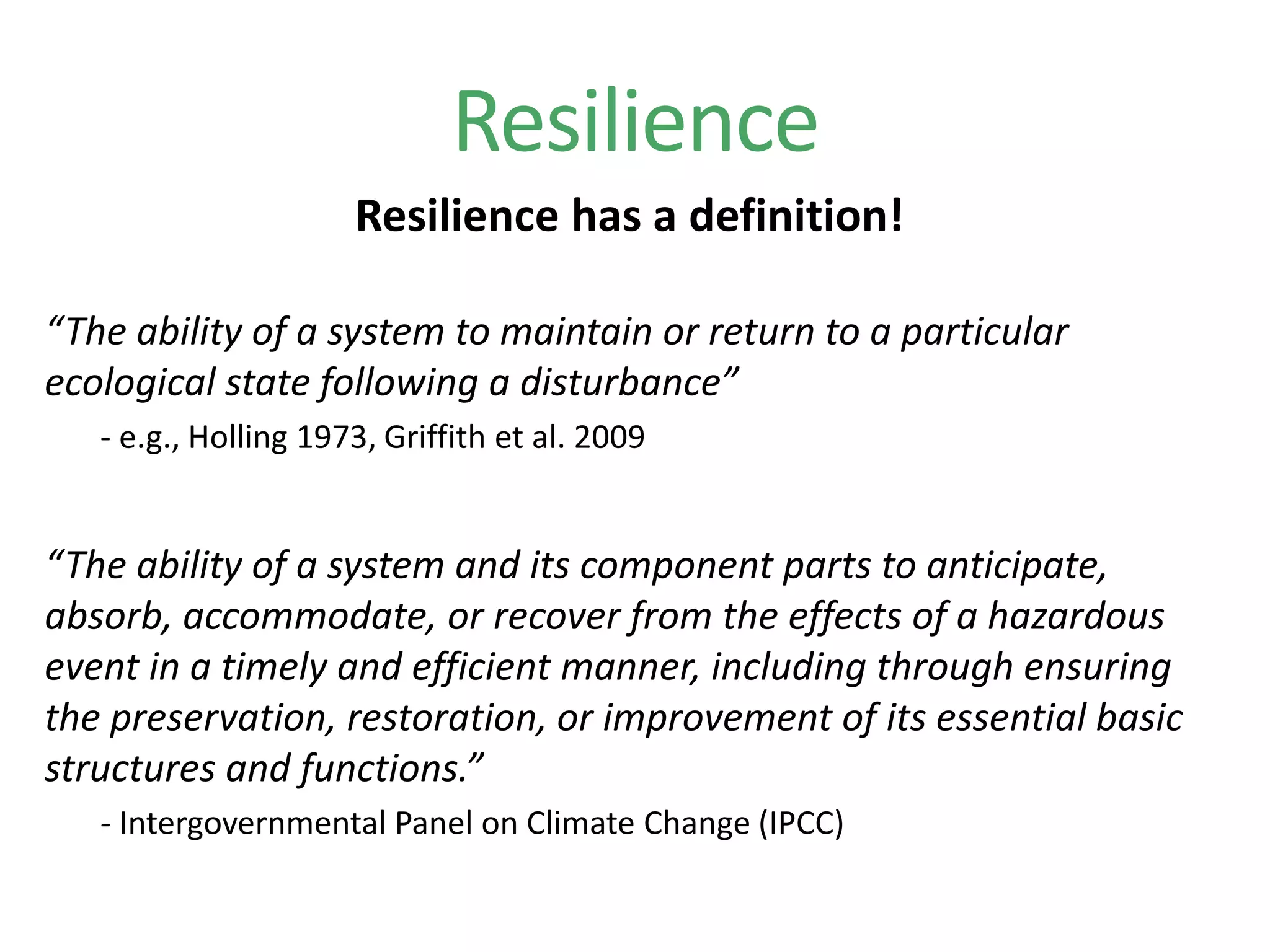 Resilience
Resilience has a definition!
“The ability of a system to maintain or return to a particular
ecological state following a disturbance”
- e.g., Holling 1973, Griffith et al. 2009
“The ability of a system and its component parts to anticipate,
absorb, accommodate, or recover from the effects of a hazardous
event in a timely and efficient manner, including through ensuring
the preservation, restoration, or improvement of its essential basic
structures and functions.”
- Intergovernmental Panel on Climate Change (IPCC)
 