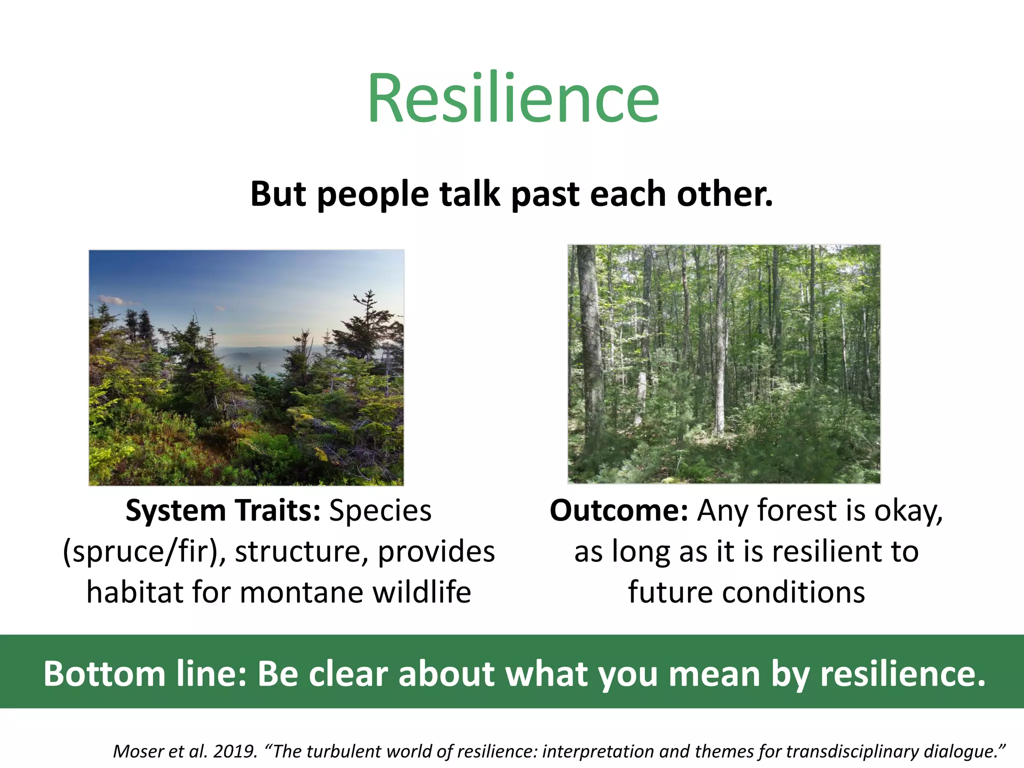 But people talk past each other.
Resilience
System Traits: Species
(spruce/fir), structure, provides
habitat for montane wildlife
Outcome: Any forest is okay,
as long as it is resilient to
future conditions
Moser et al. 2019. “The turbulent world of resilience: interpretation and themes for transdisciplinary dialogue.”
Bottom line: Be clear about what you mean by resilience.
 