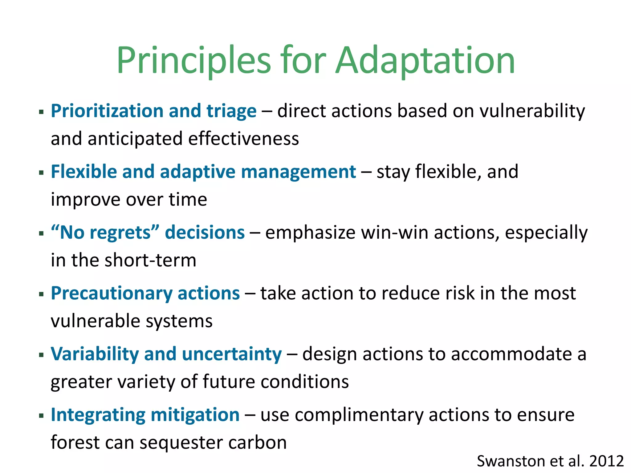 Principles for Adaptation
 Prioritization and triage – direct actions based on vulnerability
and anticipated effectiveness
 Flexible and adaptive management – stay flexible, and
improve over time
 “No regrets” decisions – emphasize win-win actions, especially
in the short-term
 Precautionary actions – take action to reduce risk in the most
vulnerable systems
 Variability and uncertainty – design actions to accommodate a
greater variety of future conditions
 Integrating mitigation – use complimentary actions to ensure
forest can sequester carbon
Swanston et al. 2012
 