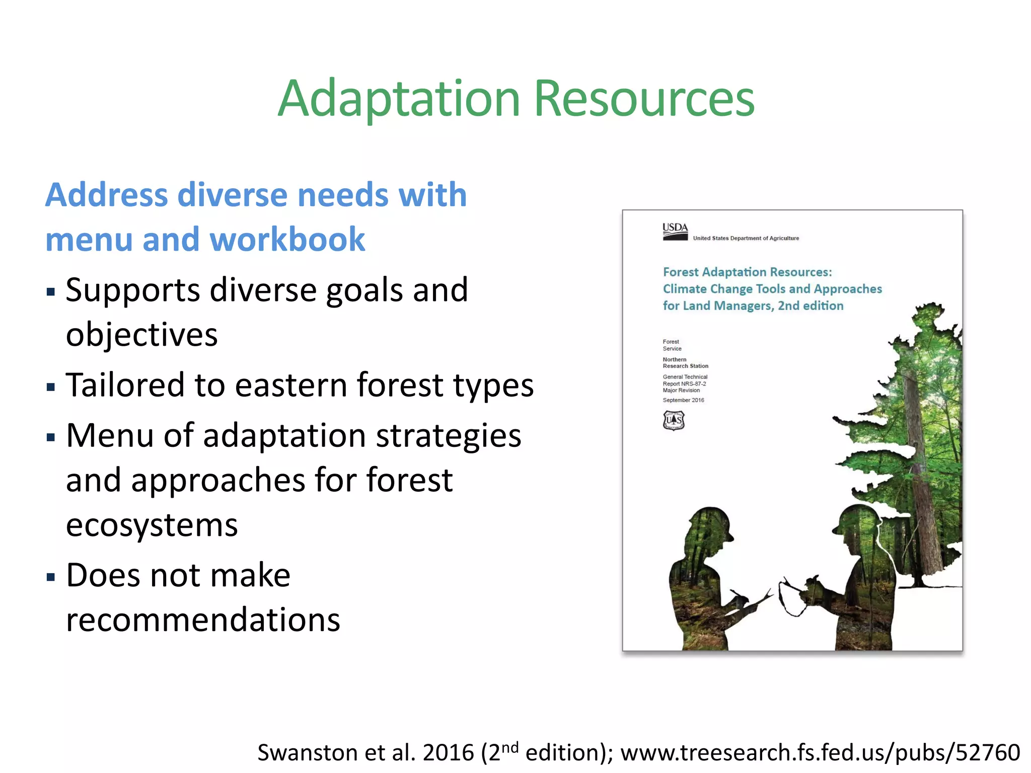 Adaptation Resources
Address diverse needs with
menu and workbook
 Supports diverse goals and
objectives
 Tailored to eastern forest types
 Menu of adaptation strategies
and approaches for forest
ecosystems
 Does not make
recommendations
Swanston et al. 2016 (2nd edition); www.treesearch.fs.fed.us/pubs/52760
 