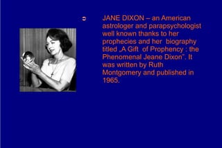 ➲   JANE DIXON – an American
    astrologer and parapsychologist
    well known thanks to her
    prophecies and her biography
    titled „A Gift of Prophency : the
    Phenomenal Jeane Dixon”. It
    was written by Ruth
    Montgomery and published in
    1965.
 