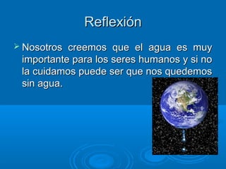 ReflexiónReflexión
 Nosotros creemos que el agua es muyNosotros creemos que el agua es muy
importante para los seres humanos y si noimportante para los seres humanos y si no
la cuidamos puede ser que nos quedemosla cuidamos puede ser que nos quedemos
sin agua.sin agua.
 