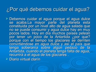 ¿Por qué debemos cuidar el agua?¿Por qué debemos cuidar el agua?
 Debemos cuidar el agua porque el agua dulceDebemos cuidar el agua porque el agua dulce
se acaba.La mayor parte del planeta estase acaba.La mayor parte del planeta esta
constituida por un nivel alto de agua salada queconstituida por un nivel alto de agua salada que
no se puede consumir y agua dulce hay en muyno se puede consumir y agua dulce hay en muy
pocos lados. Hoy en día muchos países peleanpocos lados. Hoy en día muchos países pelean
por tener un poco de la Antartida ¿por que?por tener un poco de la Antartida ¿por que?
porque con el tiempo los glaciares se derritenporque con el tiempo los glaciares se derriten
convirtiéndose en agua dulce y así el país queconvirtiéndose en agua dulce y así el país que
tenga soberanía sobre algún pedazo de latenga soberanía sobre algún pedazo de la
Antartida, cuando el planeta tenga falta de agua,Antartida, cuando el planeta tenga falta de agua,
recurrirá a el agua de los glaciares .recurrirá a el agua de los glaciares .
 Diario virtual clarínDiario virtual clarín
 