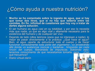 ¿Cómo ayuda a nuestra nutrición?¿Cómo ayuda a nuestra nutrición?
 Mucho se ha comentado sobre la ingesta de agua, que si hayMucho se ha comentado sobre la ingesta de agua, que si hay
que tomar dos litros, que si no hay que beberla entre lasque tomar dos litros, que si no hay que beberla entre las
comidas. En fin, infinitud de cuestiones que hoy voy a tratar decomidas. En fin, infinitud de cuestiones que hoy voy a tratar de
darles alguna solución.darles alguna solución.
 El ser humano es agua casi en su totalidad, y por eso la necesitaEl ser humano es agua casi en su totalidad, y por eso la necesita
más que nadie, ya que es algo vital y altamente necesario para lamás que nadie, ya que es algo vital y altamente necesario para la
existencia del humano y de cualquier ser vivo.existencia del humano y de cualquier ser vivo.
 Dejando de lado rollos teóricos (esos que no interesan a nadie), loDejando de lado rollos teóricos (esos que no interesan a nadie), lo
mejor es pasar directamente a la práctica: ¿Qué hace el agua?mejor es pasar directamente a la práctica: ¿Qué hace el agua?
Bien, el agua -aparte de estructurar todo el cuerpo y de hacerBien, el agua -aparte de estructurar todo el cuerpo y de hacer
funcionar correctamente toda parte del organismo-, va arrastrandofuncionar correctamente toda parte del organismo-, va arrastrando
allá donde va sustancias nocivas y bacterias , limpiando así cadaallá donde va sustancias nocivas y bacterias , limpiando así cada
rincón del cuerpo, liberándola de impurezas. Sabiendo esto,rincón del cuerpo, liberándola de impurezas. Sabiendo esto,
tenemos conocimiento de que necesitamos tomarla, pero… ¿Contenemos conocimiento de que necesitamos tomarla, pero… ¿Con
qué frecuencia?qué frecuencia?
 Diario virtual clarínDiario virtual clarín
 