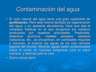 Contaminación del aguaContaminación del agua
 El ciclo natural del agua tiene una gran capacidad deEl ciclo natural del agua tiene una gran capacidad de
purificación.purificación. Pero esta misma facilidad de regeneraciónPero esta misma facilidad de regeneración
del agua, y su aparente abundancia, hace que sea eldel agua, y su aparente abundancia, hace que sea el
vertedero habitual en el que arrojamos los residuosvertedero habitual en el que arrojamos los residuos
producidos por nuestras actividades. Pesticidas,producidos por nuestras actividades. Pesticidas,
desechos químicos, metales pesados, residuosdesechos químicos, metales pesados, residuos
radiactivos, etc., se encuentran, en cantidades mayoresradiactivos, etc., se encuentran, en cantidades mayores
o menores, al analizar las aguas de los más remotoso menores, al analizar las aguas de los más remotos
lugares del mundo. Muchas aguas están contaminadaslugares del mundo. Muchas aguas están contaminadas
hasta el punto de hacerlas peligrosas para la saludhasta el punto de hacerlas peligrosas para la salud
humana, y dañinas para la vida.humana, y dañinas para la vida.
 Diario virtual clarínDiario virtual clarín
 