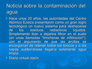 Noticia sobre la contaminación delNoticia sobre la contaminación del
aguaagua
 Hace unos 20 años, las autoridades del CentroHace unos 20 años, las autoridades del Centro
Atómico Ezeiza presentaron como un gran logroAtómico Ezeiza presentaron como un gran logro
tecnológico un nuevo sistema para deshacersetecnológico un nuevo sistema para deshacerse
de los residuos radiactivos líquidos.de los residuos radiactivos líquidos.
Simplemente iban a dejarlos filtrar en el sueloSimplemente iban a dejarlos filtrar en el suelo
(en unas llamadas "trincheras de infiltración"),(en unas llamadas "trincheras de infiltración"),
con el argumento de que las arcillas secon el argumento de que las arcillas se
encargarían de retener todos los tóxicos y a lasencargarían de retener todos los tóxicos y a las
napas subterráneas llegaría solamente aguanapas subterráneas llegaría solamente agua
limpia.limpia.
 Diario virtual clarínDiario virtual clarín
 