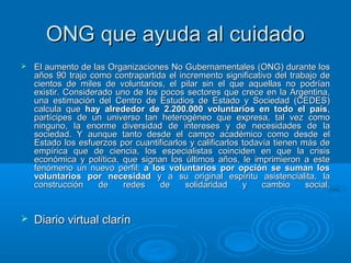 ONG que ayuda al cuidadoONG que ayuda al cuidado
 El aumento de las Organizaciones No Gubernamentales (ONG) durante losEl aumento de las Organizaciones No Gubernamentales (ONG) durante los
años 90 trajo como contrapartida el incremento significativo del trabajo deaños 90 trajo como contrapartida el incremento significativo del trabajo de
cientos de miles de voluntarios, el pilar sin el que aquellas no podríancientos de miles de voluntarios, el pilar sin el que aquellas no podrían
existir. Considerado uno de los pocos sectores que crece en la Argentina,existir. Considerado uno de los pocos sectores que crece en la Argentina,
una estimación del Centro de Estudios de Estado y Sociedad (CEDES)una estimación del Centro de Estudios de Estado y Sociedad (CEDES)
calcula quecalcula que hay alrededor de 2.200.000 voluntarios en todo el paíshay alrededor de 2.200.000 voluntarios en todo el país,,
partícipes de un universo tan heterogéneo que expresa, tal vez comopartícipes de un universo tan heterogéneo que expresa, tal vez como
ninguno, la enorme diversidad de intereses y de necesidades de laninguno, la enorme diversidad de intereses y de necesidades de la
sociedad. Y aunque tanto desde el campo académico como desde elsociedad. Y aunque tanto desde el campo académico como desde el
Estado los esfuerzos por cuantificarlos y calificarlos todavía tienen más deEstado los esfuerzos por cuantificarlos y calificarlos todavía tienen más de
empírica que de ciencia, los especialistas coinciden en que la crisisempírica que de ciencia, los especialistas coinciden en que la crisis
económica y política, que signan los últimos años, le imprimieron a esteeconómica y política, que signan los últimos años, le imprimieron a este
fenómeno un nuevo perfil:fenómeno un nuevo perfil: a los voluntarios por opción se suman losa los voluntarios por opción se suman los
voluntarios por necesidadvoluntarios por necesidad y a su original espíritu asistencialita, lay a su original espíritu asistencialita, la
construcción de redes de solidaridad y cambio social.construcción de redes de solidaridad y cambio social.
 Diario virtual clarínDiario virtual clarín
 