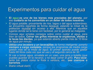 Experimentos para cuidar el aguaExperimentos para cuidar el agua
 ElEl aguaagua es uno de los bienes más preciados del planetaes uno de los bienes más preciados del planeta, por, por
esoeso cuidarla se ha convertido en un deber de todos nosotros.cuidarla se ha convertido en un deber de todos nosotros.
 El agua potable, proveniente de ríos, lagos o del agua subterránea,El agua potable, proveniente de ríos, lagos o del agua subterránea,
se encuentra repartida de forma desigual, estando la mitad de lase encuentra repartida de forma desigual, estando la mitad de la
poblaciónpoblación mundialmundial sin acceso a ella. Mientras que en aquellossin acceso a ella. Mientras que en aquellos
lugares donde se la tiene con facilidad, por lo general se malgasta.lugares donde se la tiene con facilidad, por lo general se malgasta.
 Conoce aquí simples consejos sobre cómo cuidar el agua, paraConoce aquí simples consejos sobre cómo cuidar el agua, para
bien de todos.bien de todos. Cerrar los grifos mientras te enjabonas, afeitas oCerrar los grifos mientras te enjabonas, afeitas o
te lavas los dienteste lavas los dientes, ya que estando abierto pierde más de 10 litros, ya que estando abierto pierde más de 10 litros
de agua por minuto.de agua por minuto.
 Utiliza una lavadora y un lavavajillasUtiliza una lavadora y un lavavajillas de forma inteligente: ponerlode forma inteligente: ponerlo
siempre a carga completa,siempre a carga completa, porque los programas de media cargaporque los programas de media carga
gastan más de la mitad de agua. El primer aparato puede gastargastan más de la mitad de agua. El primer aparato puede gastar
hasta 90 litros cada vez que se usa y el segundo cerca de 30.hasta 90 litros cada vez que se usa y el segundo cerca de 30.
 Si vas a tomar agua, sírvetela en un vaso, una jarra o botella (queSi vas a tomar agua, sírvetela en un vaso, una jarra o botella (que
puedes guardar en la nevera), y no dejar correr el grifo.puedes guardar en la nevera), y no dejar correr el grifo. Para lavarPara lavar,,
tanto los platos como la fruta o verdura, etc.,tanto los platos como la fruta o verdura, etc., usa cuencos ousa cuencos o
barreñosbarreños..
 Diario virtual clarínDiario virtual clarín
 