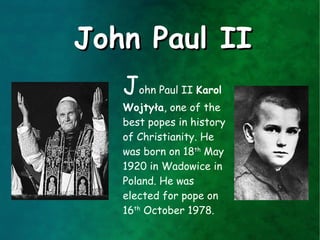 John Paul II
   John Paul II Karol
   Wojtyła, one of the
   best popes in history
   of Christianity. He
   was born on 18th May
   1920 in Wadowice in
   Poland. He was
   elected for pope on
   16th October 1978.
 