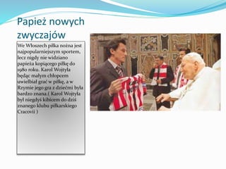 Papież nowych
zwyczajów
We Włoszech piłka nożna jest
najpopularniejszym sportem,
lecz nigdy nie widziano
papieża kopiącego piłkę do
1980 roku. Karol Wojtyła
będąc małym chłopcem
uwielbiał grać w piłkę, a w
Rzymie jego gra z dziećmi była
bardzo znana.( Karol Wojtyła
był niegdyś kibicem do dziś
znanego klubu piłkarskiego
Cracovii )
 