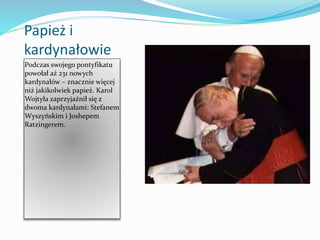Papież i
kardynałowie
Podczas swojego pontyfikatu
powołał aż 231 nowych
kardynałów – znacznie więcej
niż jakikolwiek papież. Karol
Wojtyła zaprzyjaźnił się z
dwoma kardynałami: Stefanem
Wyszyńskim i Joshepem
Ratzingerem.
 