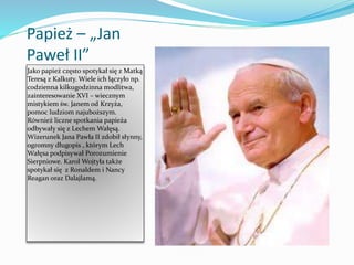 Papież – „Jan
Paweł II”
Jako papież często spotykał się z Matką
Teresą z Kalkuty. Wiele ich łączyło np.
codzienna kilkugodzinna modlitwa,
zainteresowanie XVI – wiecznym
mistykiem św. Janem od Krzyża,
pomoc ludziom najuboższym.
Również liczne spotkania papieża
odbywały się z Lechem Wałęsą.
Wizerunek Jana Pawła II zdobił słynny,
ogromny długopis , którym Lech
Wałęsa podpisywał Porozumienie
Sierpniowe. Karol Wojtyła także
spotykał się z Ronaldem i Nancy
Reagan oraz Dalajlamą.
 