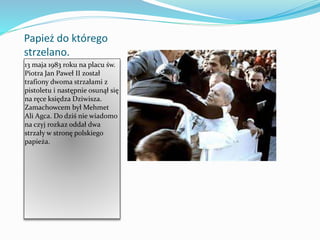 Papież do którego
strzelano.
13 maja 1983 roku na placu św.
Piotra Jan Paweł II został
trafiony dwoma strzałami z
pistoletu i następnie osunął się
na ręce księdza Dziwisza.
Zamachowcem był Mehmet
Ali Agca. Do dziś nie wiadomo
na czyj rozkaz oddał dwa
strzały w stronę polskiego
papieża.
 