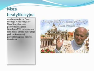 Msza
beatyfikacyjna
1 maja 2011 roku na Placu
Świętego Piotra odbyła się
Msza Beatyfikacyjna
poprowadzona przez
Benedykta XVI, zaś 27.o4.2014
roku został uznany za świętego
podczas kanonizacji
prowadzonej przez papieża
Franciszka.
 