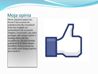 Moja opinia
Moim zdaniem papież Jan
Paweł II był wzorem do
naśladowania dla wszystkich
ludzi bez względu na
pochodzenie lub wyznania
religijne. Uczył ludzi, jak sobie
pomagać, jak czerpać radość z
każdego dnia i jak być
szczęśliwym. Do dziś istnieje
pokolenie JP II, które skupia
katolików, którzy starają się
żyć wedle nauk byłego papieża
Jana Pawła II.
 