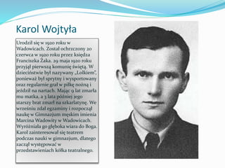 Karol Wojtyła
Urodził się w 1920 roku w
Wadowicach. Został ochrzczony 20
czerwca w 1920 roku przez księdza
Franciszka Żaka. 29 maja 1920 roku
przyjął pierwszą komunię świętą. W
dzieciństwie był nazywany „Lolkiem”,
ponieważ był sprytny i wysportowany
oraz regularnie grał w piłkę nożną i
jeździł na nartach. Mając 9 lat zmarła
mu matka, a 3 lata później jego
starszy brat zmarł na szkarlatynę. We
wrześniu zdał egzaminy i rozpoczął
naukę w Gimnazjum męskim imienia
Marcina Wadowity w Wadowicach.
Wyróżniała go głęboka wiara do Boga.
Karol zainteresował się teatrem
podczas nauki w gimnazjum, dlatego
zaczął występować w
przedstawieniach kółka teatralnego.
 