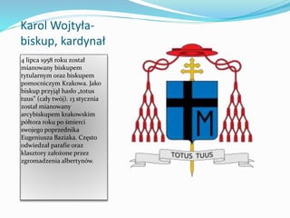 Karol Wojtyła-
biskup, kardynał
4 lipca 1958 roku został
mianowany biskupem
tytularnym oraz biskupem
pomocniczym Krakowa. Jako
biskup przyjął hasło „totus
tuus” (cały twój). 13 stycznia
został mianowany
arcybiskupem krakowskim
półtora roku po śmierci
swojego poprzednika
Eugeniusza Baziaka. Często
odwiedzał parafie oraz
klasztory założone przez
zgromadzenia albertynów.
 