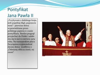 Pontyfikat
Jana Pawła II
„Przybywam z dalekiego kraju.
Jeśli popełnię błąd, poprawcie
mnie”- pierwsze słowa
wypowiedziane przez
polskiego papieża w czasie
pontyfikatu. Bardzo pragnął
przyjechać do Polski i udało
mu się to już w czerwcu 1979
roku. Na warszawskim placu
Zwycięstwa wypowiedział
słynne słowa modlitwy o
„Odmianę oblicza ziemi, tej
ziemi”.
 