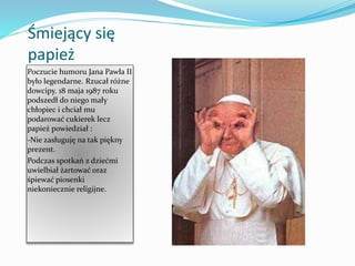 Śmiejący się
papież
Poczucie humoru Jana Pawła II
było legendarne. Rzucał różne
dowcipy. 18 maja 1987 roku
podszedł do niego mały
chłopiec i chciał mu
podarować cukierek lecz
papież powiedział :
-Nie zasługuję na tak piękny
prezent.
Podczas spotkań z dziećmi
uwielbiał żartować oraz
śpiewać piosenki
niekoniecznie religijne.
 