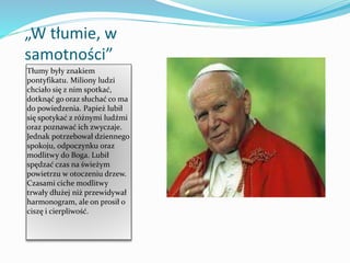 „W tłumie, w
samotności”
Tłumy były znakiem
pontyfikatu. Miliony ludzi
chciało się z nim spotkać,
dotknąć go oraz słuchać co ma
do powiedzenia. Papież lubił
się spotykać z różnymi ludźmi
oraz poznawać ich zwyczaje.
Jednak potrzebował dziennego
spokoju, odpoczynku oraz
modlitwy do Boga. Lubił
spędzać czas na świeżym
powietrzu w otoczeniu drzew.
Czasami ciche modlitwy
trwały dłużej niż przewidywał
harmonogram, ale on prosił o
ciszę i cierpliwość.
 