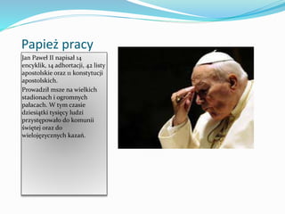 Papież pracy
Jan Paweł II napisał 14
encyklik, 14 adhortacji, 42 listy
apostolskie oraz 11 konstytucji
apostolskich.
Prowadził msze na wielkich
stadionach i ogromnych
pałacach. W tym czasie
dziesiątki tysięcy ludzi
przystępowało do komunii
świętej oraz do
wielojęzycznych kazań.
 