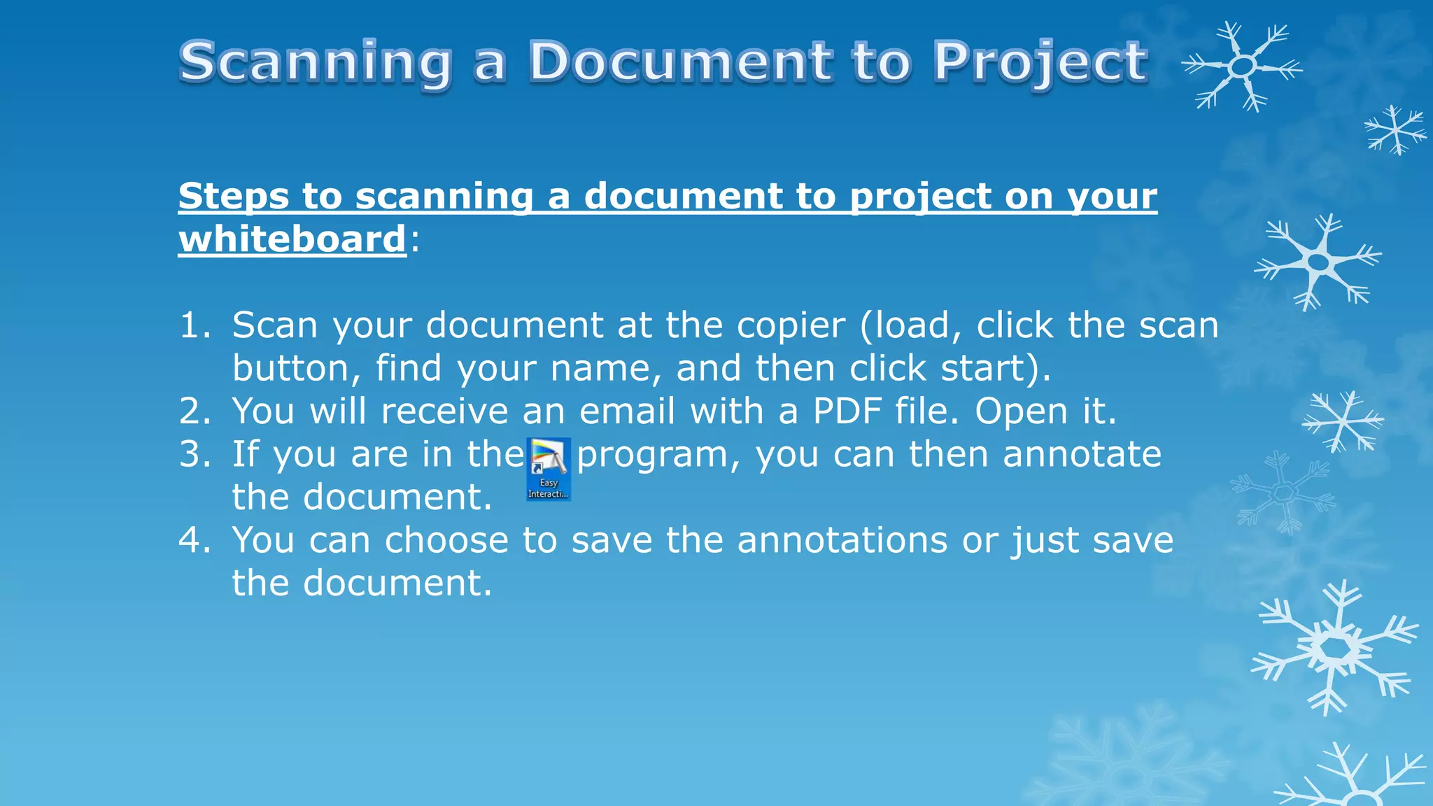 Steps to scanning a document to project on your
whiteboard:
1. Scan your document at the copier (load, click the scan
button, find your name, and then click start).
2. You will receive an email with a PDF file. Open it.
3. If you are in the program, you can then annotate
the document.
4. You can choose to save the annotations or just save
the document.
 