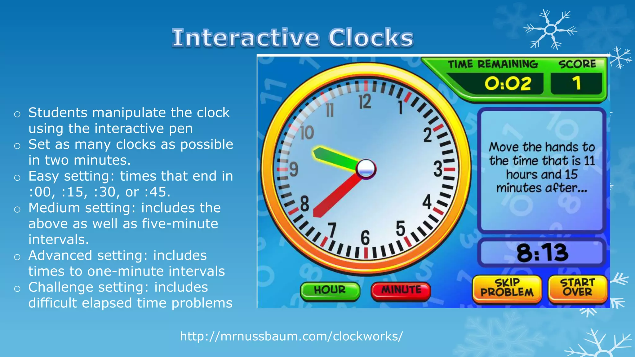 http://mrnussbaum.com/clockworks/
o Students manipulate the clock
using the interactive pen
o Set as many clocks as possible
in two minutes.
o Easy setting: times that end in
:00, :15, :30, or :45.
o Medium setting: includes the
above as well as five-minute
intervals.
o Advanced setting: includes
times to one-minute intervals
o Challenge setting: includes
difficult elapsed time problems
 