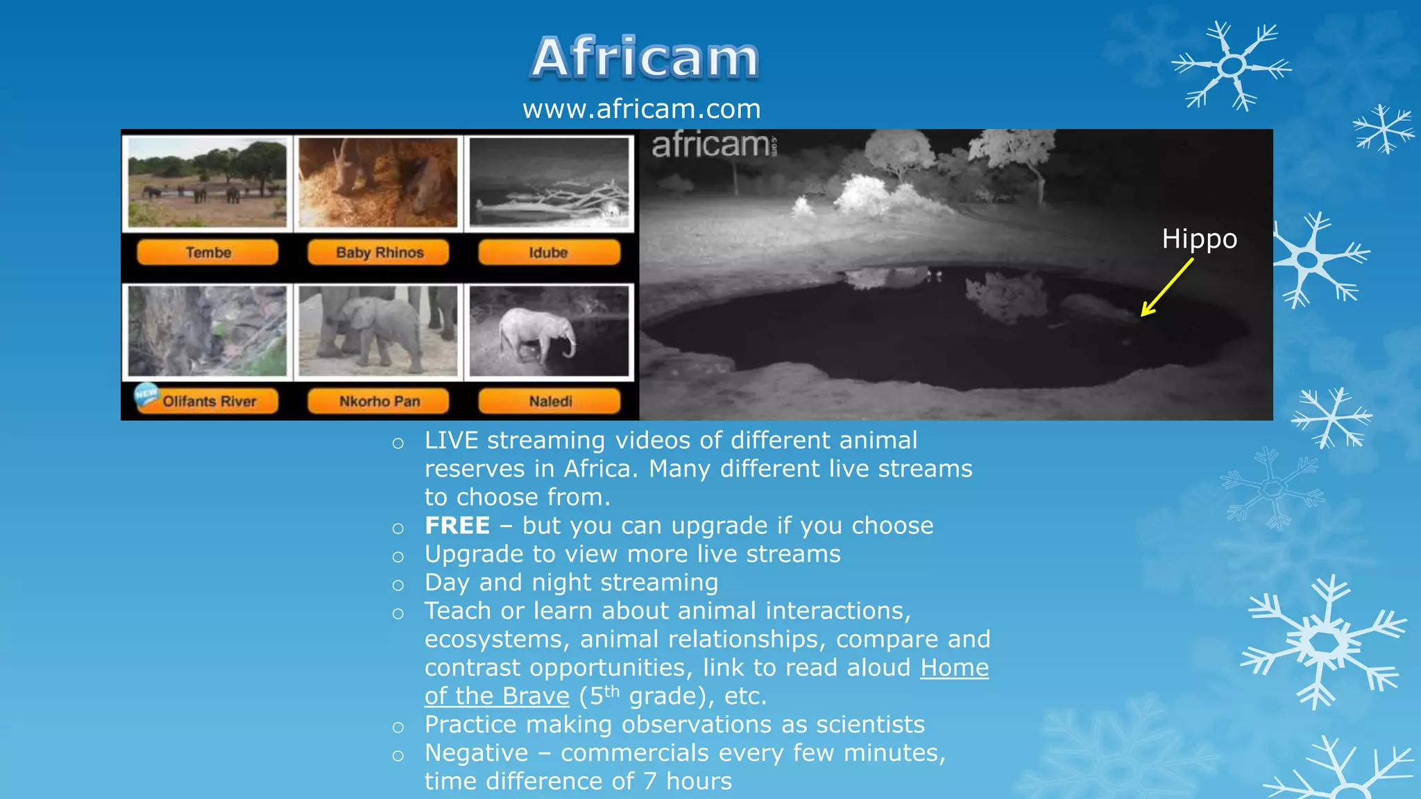 o LIVE streaming videos of different animal
reserves in Africa. Many different live streams
to choose from.
o FREE – but you can upgrade if you choose
o Upgrade to view more live streams
o Day and night streaming
o Teach or learn about animal interactions,
ecosystems, animal relationships, compare and
contrast opportunities, link to read aloud Home
of the Brave (5th grade), etc.
o Practice making observations as scientists
o Negative – commercials every few minutes,
time difference of 7 hours
Hippo
www.africam.com
 