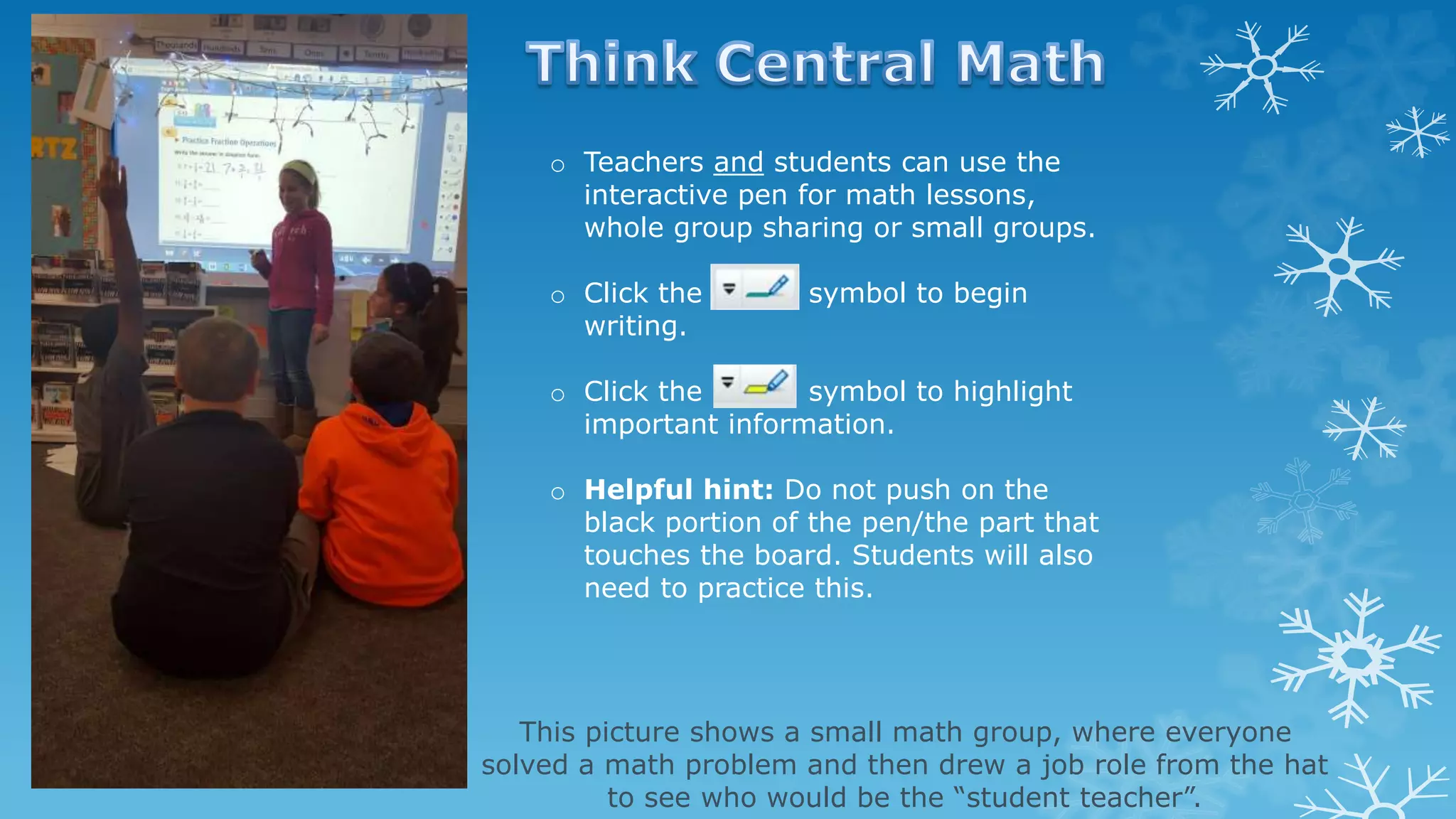 o Teachers and students can use the
interactive pen for math lessons,
whole group sharing or small groups.
o Click the symbol to begin
writing.
o Click the symbol to highlight
important information.
o Helpful hint: Do not push on the
black portion of the pen/the part that
touches the board. Students will also
need to practice this.
This picture shows a small math group, where everyone
solved a math problem and then drew a job role from the hat
to see who would be the “student teacher”.
 