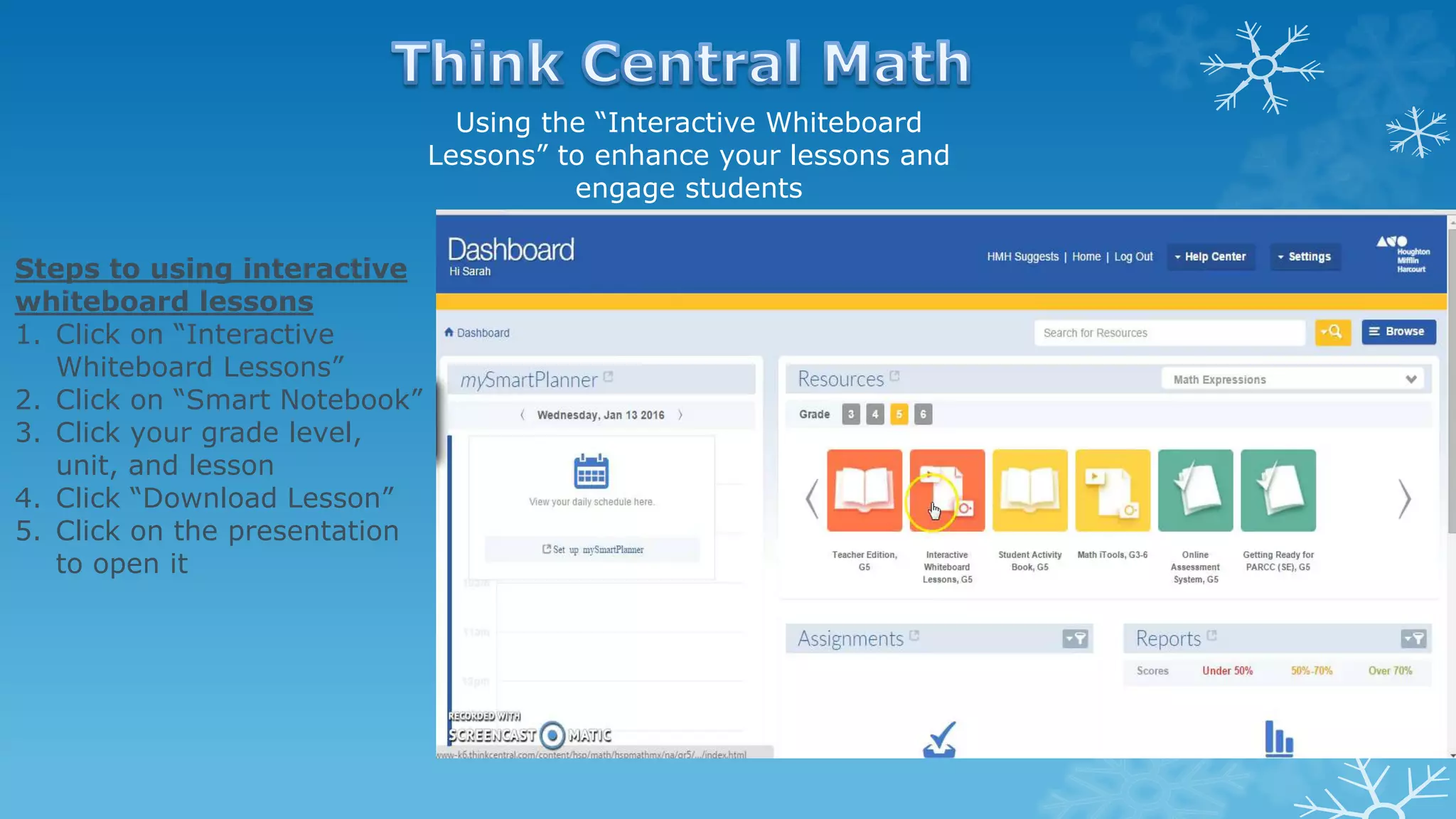 Using the “Interactive Whiteboard
Lessons” to enhance your lessons and
engage students
Steps to using interactive
whiteboard lessons
1. Click on “Interactive
Whiteboard Lessons”
2. Click on “Smart Notebook”
3. Click your grade level,
unit, and lesson
4. Click “Download Lesson”
5. Click on the presentation
to open it
 