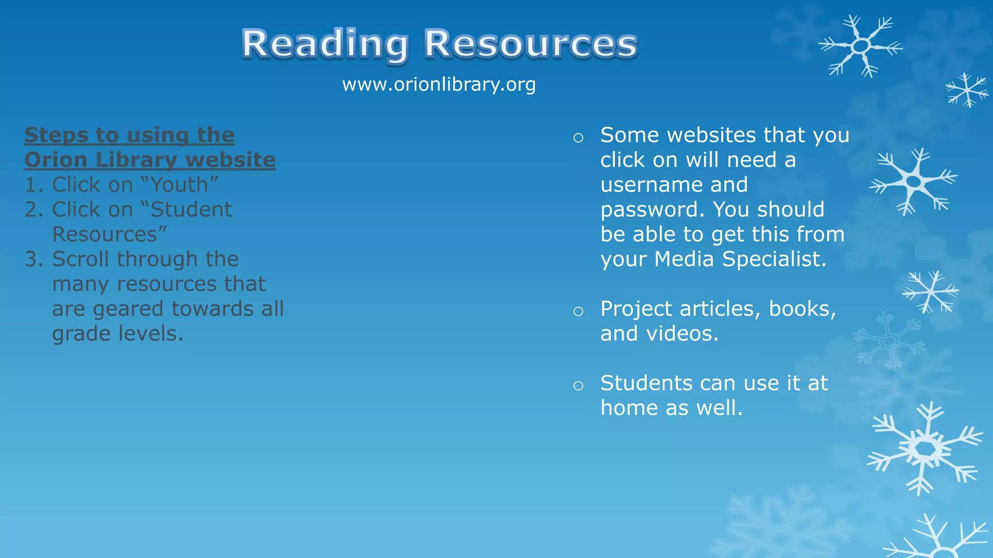 www.orionlibrary.org
Steps to using the
Orion Library website
1. Click on “Youth”
2. Click on “Student
Resources”
3. Scroll through the
many resources that
are geared towards all
grade levels.
o Some websites that you
click on will need a
username and
password. You should
be able to get this from
your Media Specialist.
o Project articles, books,
and videos.
o Students can use it at
home as well.
 