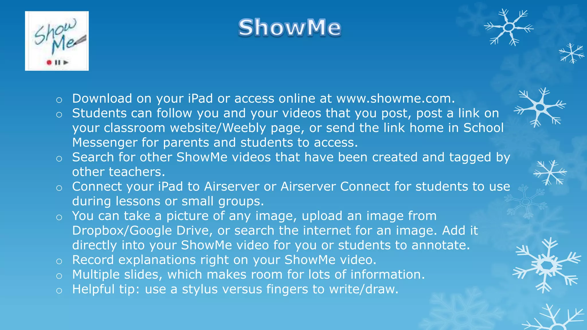 o Download on your iPad or access online at www.showme.com.
o Students can follow you and your videos that you post, post a link on
your classroom website/Weebly page, or send the link home in School
Messenger for parents and students to access.
o Search for other ShowMe videos that have been created and tagged by
other teachers.
o Connect your iPad to Airserver or Airserver Connect for students to use
during lessons or small groups.
o You can take a picture of any image, upload an image from
Dropbox/Google Drive, or search the internet for an image. Add it
directly into your ShowMe video for you or students to annotate.
o Record explanations right on your ShowMe video.
o Multiple slides, which makes room for lots of information.
o Helpful tip: use a stylus versus fingers to write/draw.
 